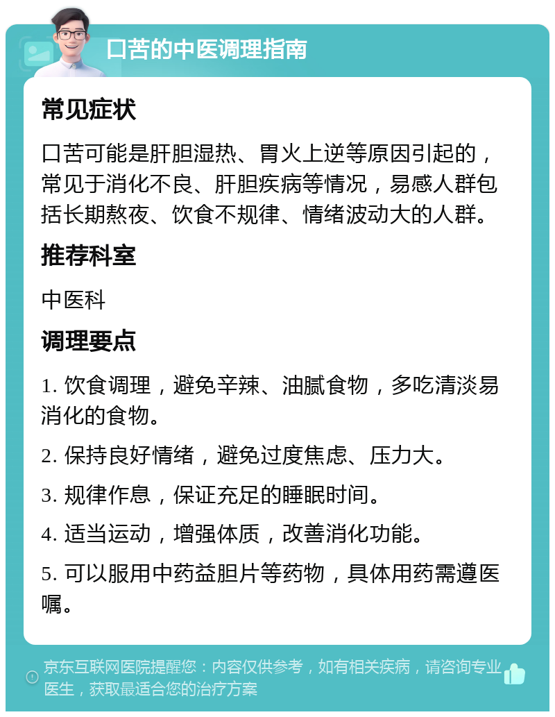 口苦的中医调理指南 常见症状 口苦可能是肝胆湿热、胃火上逆等原因引起的，常见于消化不良、肝胆疾病等情况，易感人群包括长期熬夜、饮食不规律、情绪波动大的人群。 推荐科室 中医科 调理要点 1. 饮食调理，避免辛辣、油腻食物，多吃清淡易消化的食物。 2. 保持良好情绪，避免过度焦虑、压力大。 3. 规律作息，保证充足的睡眠时间。 4. 适当运动，增强体质，改善消化功能。 5. 可以服用中药益胆片等药物，具体用药需遵医嘱。