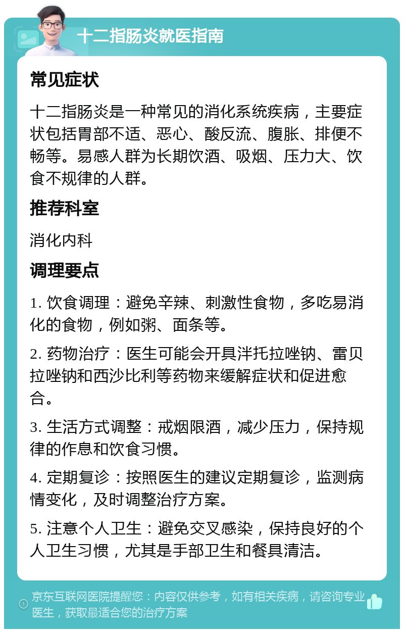 十二指肠炎就医指南 常见症状 十二指肠炎是一种常见的消化系统疾病，主要症状包括胃部不适、恶心、酸反流、腹胀、排便不畅等。易感人群为长期饮酒、吸烟、压力大、饮食不规律的人群。 推荐科室 消化内科 调理要点 1. 饮食调理：避免辛辣、刺激性食物，多吃易消化的食物，例如粥、面条等。 2. 药物治疗：医生可能会开具泮托拉唑钠、雷贝拉唑钠和西沙比利等药物来缓解症状和促进愈合。 3. 生活方式调整：戒烟限酒，减少压力，保持规律的作息和饮食习惯。 4. 定期复诊：按照医生的建议定期复诊，监测病情变化，及时调整治疗方案。 5. 注意个人卫生：避免交叉感染，保持良好的个人卫生习惯，尤其是手部卫生和餐具清洁。