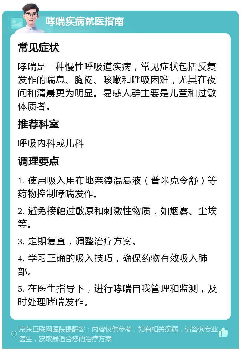 哮喘疾病就医指南 常见症状 哮喘是一种慢性呼吸道疾病，常见症状包括反复发作的喘息、胸闷、咳嗽和呼吸困难，尤其在夜间和清晨更为明显。易感人群主要是儿童和过敏体质者。 推荐科室 呼吸内科或儿科 调理要点 1. 使用吸入用布地奈德混悬液（普米克令舒）等药物控制哮喘发作。 2. 避免接触过敏原和刺激性物质，如烟雾、尘埃等。 3. 定期复查，调整治疗方案。 4. 学习正确的吸入技巧，确保药物有效吸入肺部。 5. 在医生指导下，进行哮喘自我管理和监测，及时处理哮喘发作。