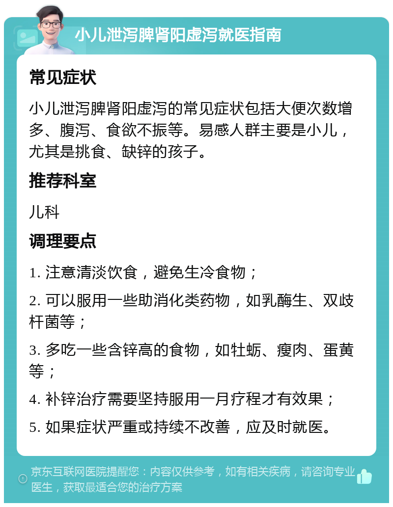 小儿泄泻脾肾阳虚泻就医指南 常见症状 小儿泄泻脾肾阳虚泻的常见症状包括大便次数增多、腹泻、食欲不振等。易感人群主要是小儿，尤其是挑食、缺锌的孩子。 推荐科室 儿科 调理要点 1. 注意清淡饮食，避免生冷食物； 2. 可以服用一些助消化类药物，如乳酶生、双歧杆菌等； 3. 多吃一些含锌高的食物，如牡蛎、瘦肉、蛋黄等； 4. 补锌治疗需要坚持服用一月疗程才有效果； 5. 如果症状严重或持续不改善，应及时就医。