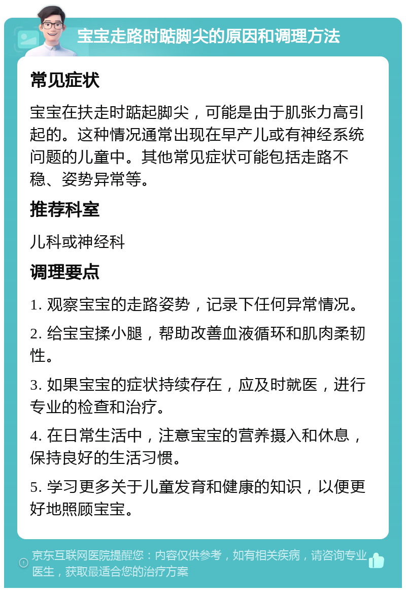 宝宝走路时踮脚尖的原因和调理方法 常见症状 宝宝在扶走时踮起脚尖，可能是由于肌张力高引起的。这种情况通常出现在早产儿或有神经系统问题的儿童中。其他常见症状可能包括走路不稳、姿势异常等。 推荐科室 儿科或神经科 调理要点 1. 观察宝宝的走路姿势，记录下任何异常情况。 2. 给宝宝揉小腿，帮助改善血液循环和肌肉柔韧性。 3. 如果宝宝的症状持续存在，应及时就医，进行专业的检查和治疗。 4. 在日常生活中，注意宝宝的营养摄入和休息，保持良好的生活习惯。 5. 学习更多关于儿童发育和健康的知识，以便更好地照顾宝宝。