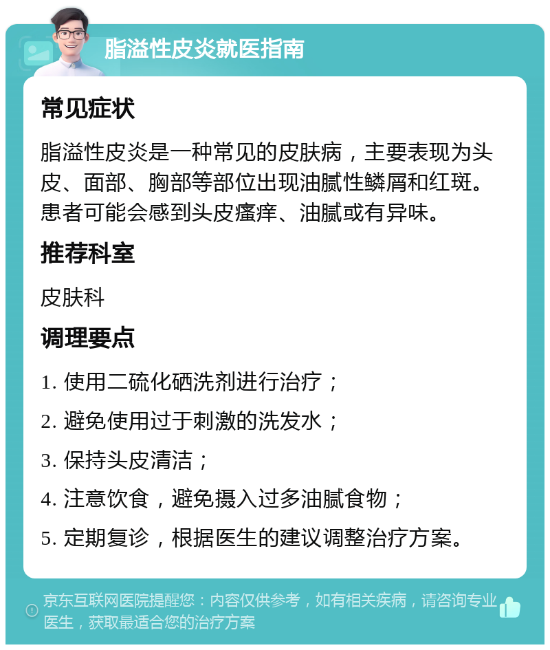 脂溢性皮炎就医指南 常见症状 脂溢性皮炎是一种常见的皮肤病，主要表现为头皮、面部、胸部等部位出现油腻性鳞屑和红斑。患者可能会感到头皮瘙痒、油腻或有异味。 推荐科室 皮肤科 调理要点 1. 使用二硫化硒洗剂进行治疗； 2. 避免使用过于刺激的洗发水； 3. 保持头皮清洁； 4. 注意饮食，避免摄入过多油腻食物； 5. 定期复诊，根据医生的建议调整治疗方案。