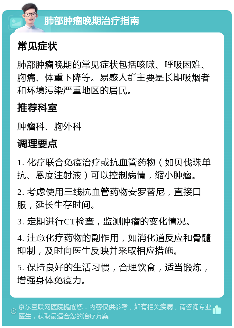 肺部肿瘤晚期治疗指南 常见症状 肺部肿瘤晚期的常见症状包括咳嗽、呼吸困难、胸痛、体重下降等。易感人群主要是长期吸烟者和环境污染严重地区的居民。 推荐科室 肿瘤科、胸外科 调理要点 1. 化疗联合免疫治疗或抗血管药物（如贝伐珠单抗、恩度注射液）可以控制病情，缩小肿瘤。 2. 考虑使用三线抗血管药物安罗替尼，直接口服，延长生存时间。 3. 定期进行CT检查，监测肿瘤的变化情况。 4. 注意化疗药物的副作用，如消化道反应和骨髓抑制，及时向医生反映并采取相应措施。 5. 保持良好的生活习惯，合理饮食，适当锻炼，增强身体免疫力。