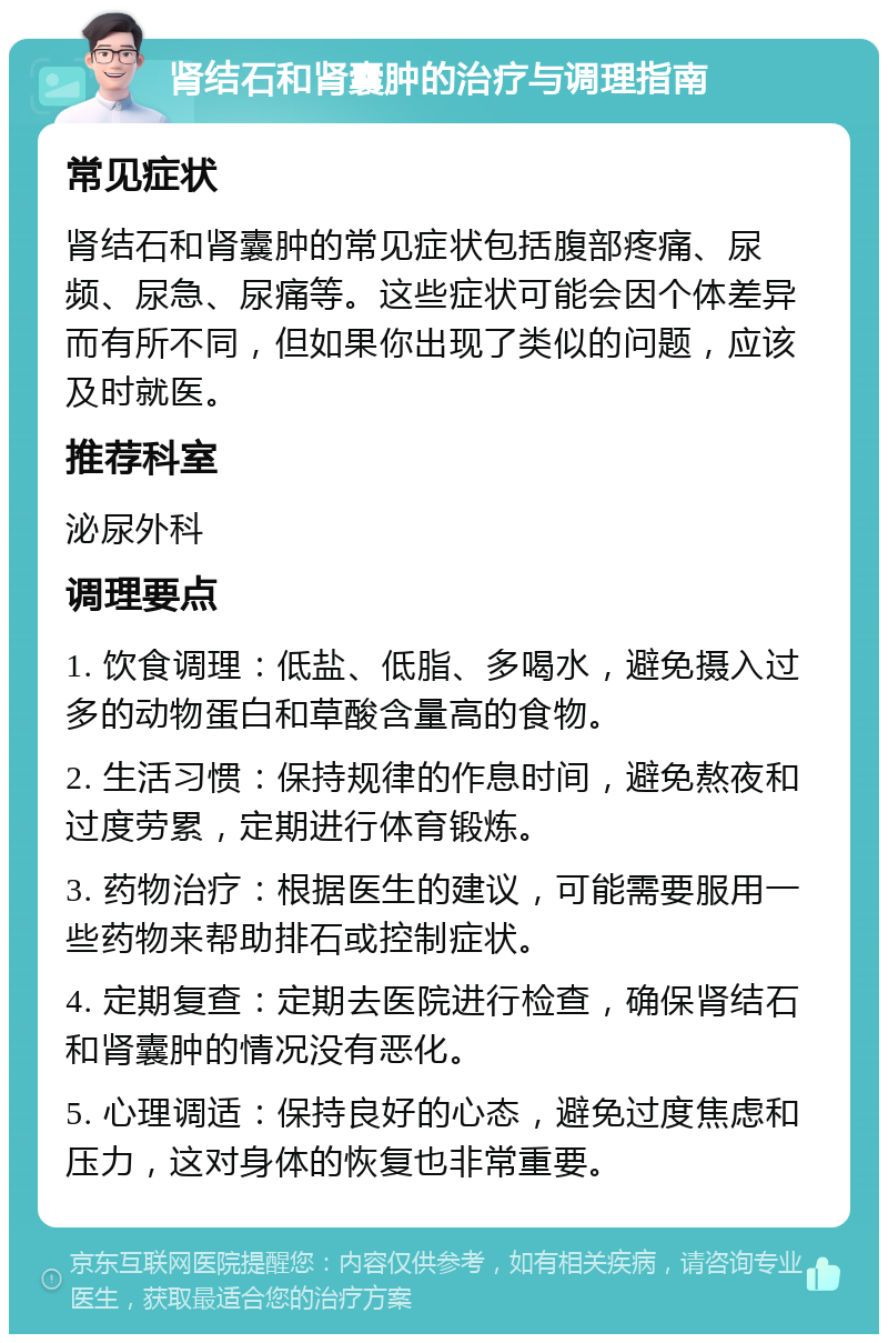 肾结石和肾囊肿的治疗与调理指南 常见症状 肾结石和肾囊肿的常见症状包括腹部疼痛、尿频、尿急、尿痛等。这些症状可能会因个体差异而有所不同，但如果你出现了类似的问题，应该及时就医。 推荐科室 泌尿外科 调理要点 1. 饮食调理：低盐、低脂、多喝水，避免摄入过多的动物蛋白和草酸含量高的食物。 2. 生活习惯：保持规律的作息时间，避免熬夜和过度劳累，定期进行体育锻炼。 3. 药物治疗：根据医生的建议，可能需要服用一些药物来帮助排石或控制症状。 4. 定期复查：定期去医院进行检查，确保肾结石和肾囊肿的情况没有恶化。 5. 心理调适：保持良好的心态，避免过度焦虑和压力，这对身体的恢复也非常重要。