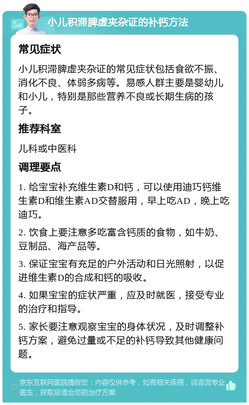 小儿积滞脾虚夹杂证的补钙方法 常见症状 小儿积滞脾虚夹杂证的常见症状包括食欲不振、消化不良、体弱多病等。易感人群主要是婴幼儿和小儿，特别是那些营养不良或长期生病的孩子。 推荐科室 儿科或中医科 调理要点 1. 给宝宝补充维生素D和钙，可以使用迪巧钙维生素D和维生素AD交替服用，早上吃AD，晚上吃迪巧。 2. 饮食上要注意多吃富含钙质的食物，如牛奶、豆制品、海产品等。 3. 保证宝宝有充足的户外活动和日光照射，以促进维生素D的合成和钙的吸收。 4. 如果宝宝的症状严重，应及时就医，接受专业的治疗和指导。 5. 家长要注意观察宝宝的身体状况，及时调整补钙方案，避免过量或不足的补钙导致其他健康问题。