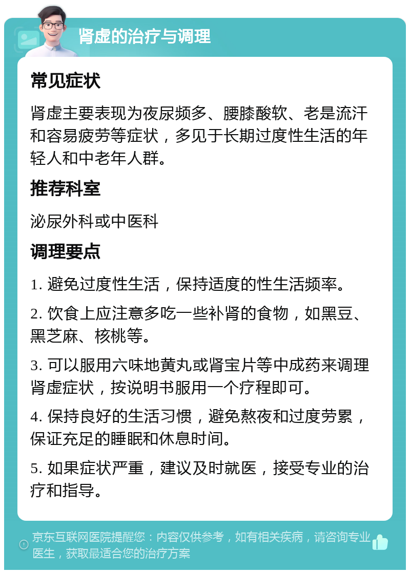 肾虚的治疗与调理 常见症状 肾虚主要表现为夜尿频多、腰膝酸软、老是流汗和容易疲劳等症状，多见于长期过度性生活的年轻人和中老年人群。 推荐科室 泌尿外科或中医科 调理要点 1. 避免过度性生活，保持适度的性生活频率。 2. 饮食上应注意多吃一些补肾的食物，如黑豆、黑芝麻、核桃等。 3. 可以服用六味地黄丸或肾宝片等中成药来调理肾虚症状，按说明书服用一个疗程即可。 4. 保持良好的生活习惯，避免熬夜和过度劳累，保证充足的睡眠和休息时间。 5. 如果症状严重，建议及时就医，接受专业的治疗和指导。