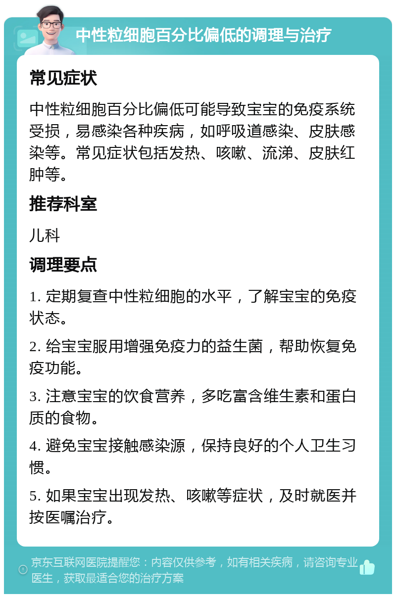 中性粒细胞百分比偏低的调理与治疗 常见症状 中性粒细胞百分比偏低可能导致宝宝的免疫系统受损，易感染各种疾病，如呼吸道感染、皮肤感染等。常见症状包括发热、咳嗽、流涕、皮肤红肿等。 推荐科室 儿科 调理要点 1. 定期复查中性粒细胞的水平，了解宝宝的免疫状态。 2. 给宝宝服用增强免疫力的益生菌，帮助恢复免疫功能。 3. 注意宝宝的饮食营养，多吃富含维生素和蛋白质的食物。 4. 避免宝宝接触感染源，保持良好的个人卫生习惯。 5. 如果宝宝出现发热、咳嗽等症状，及时就医并按医嘱治疗。