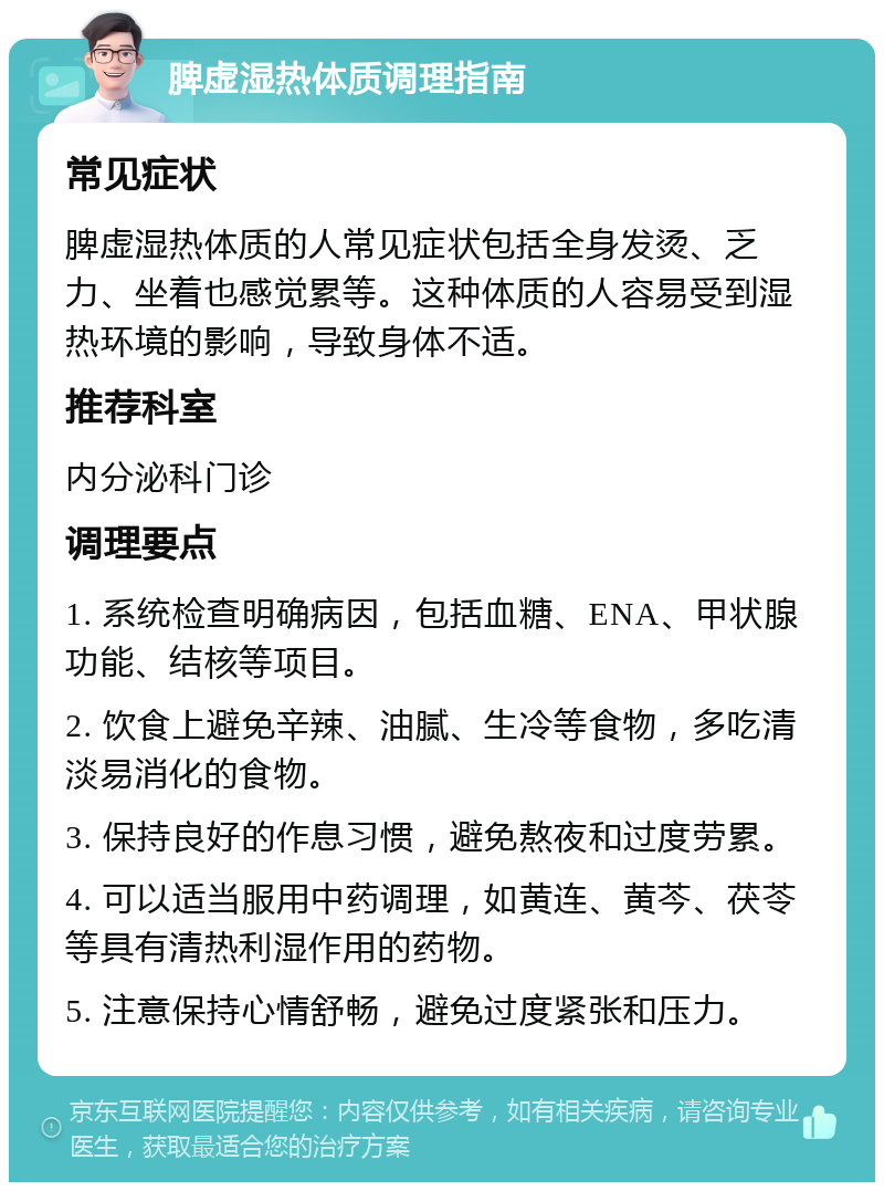 脾虚湿热体质调理指南 常见症状 脾虚湿热体质的人常见症状包括全身发烫、乏力、坐着也感觉累等。这种体质的人容易受到湿热环境的影响，导致身体不适。 推荐科室 内分泌科门诊 调理要点 1. 系统检查明确病因，包括血糖、ENA、甲状腺功能、结核等项目。 2. 饮食上避免辛辣、油腻、生冷等食物，多吃清淡易消化的食物。 3. 保持良好的作息习惯，避免熬夜和过度劳累。 4. 可以适当服用中药调理，如黄连、黄芩、茯苓等具有清热利湿作用的药物。 5. 注意保持心情舒畅，避免过度紧张和压力。