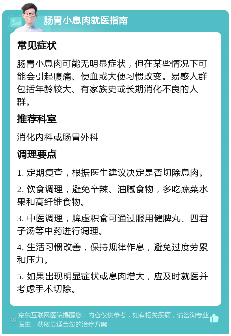 肠胃小息肉就医指南 常见症状 肠胃小息肉可能无明显症状，但在某些情况下可能会引起腹痛、便血或大便习惯改变。易感人群包括年龄较大、有家族史或长期消化不良的人群。 推荐科室 消化内科或肠胃外科 调理要点 1. 定期复查，根据医生建议决定是否切除息肉。 2. 饮食调理，避免辛辣、油腻食物，多吃蔬菜水果和高纤维食物。 3. 中医调理，脾虚积食可通过服用健脾丸、四君子汤等中药进行调理。 4. 生活习惯改善，保持规律作息，避免过度劳累和压力。 5. 如果出现明显症状或息肉增大，应及时就医并考虑手术切除。