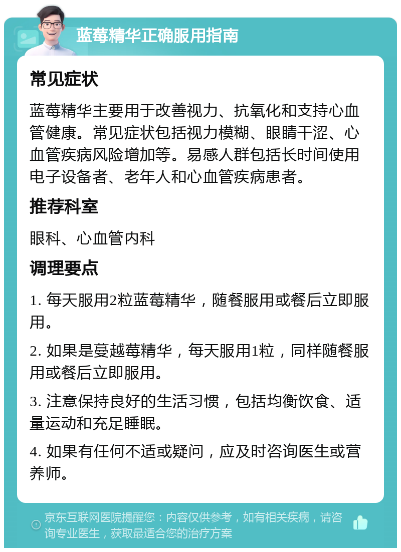 蓝莓精华正确服用指南 常见症状 蓝莓精华主要用于改善视力、抗氧化和支持心血管健康。常见症状包括视力模糊、眼睛干涩、心血管疾病风险增加等。易感人群包括长时间使用电子设备者、老年人和心血管疾病患者。 推荐科室 眼科、心血管内科 调理要点 1. 每天服用2粒蓝莓精华，随餐服用或餐后立即服用。 2. 如果是蔓越莓精华，每天服用1粒，同样随餐服用或餐后立即服用。 3. 注意保持良好的生活习惯，包括均衡饮食、适量运动和充足睡眠。 4. 如果有任何不适或疑问，应及时咨询医生或营养师。