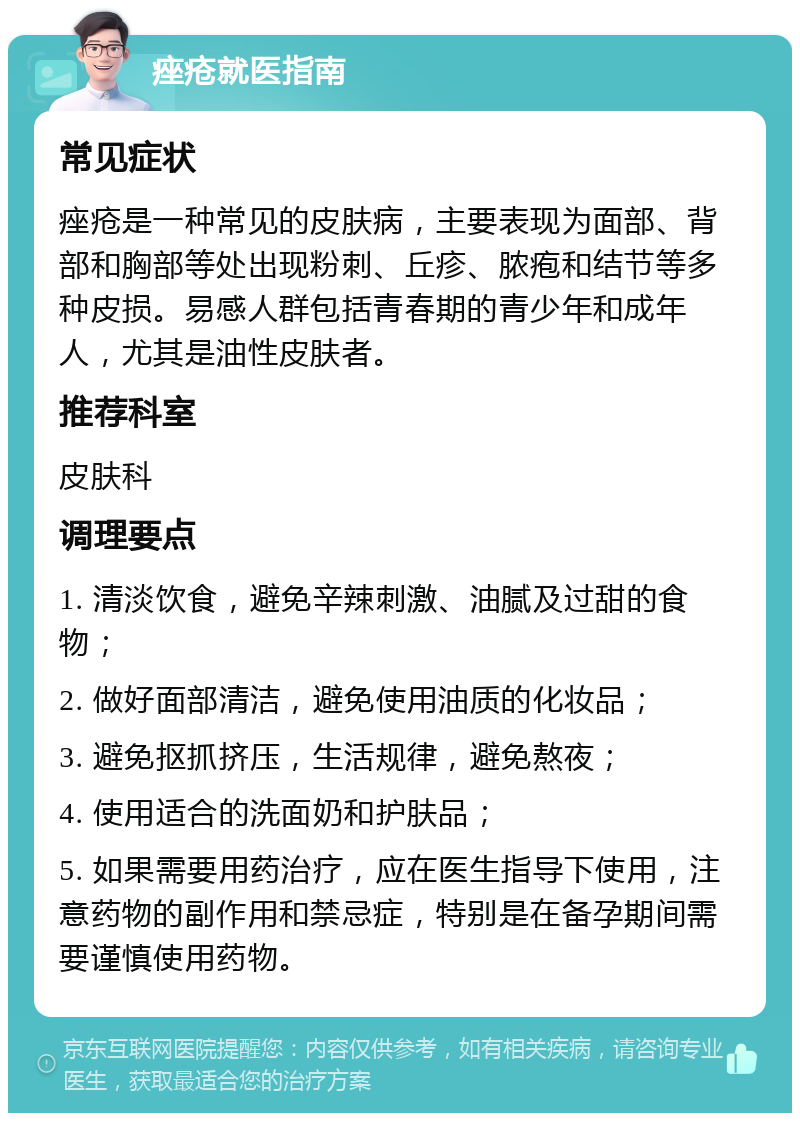 痤疮就医指南 常见症状 痤疮是一种常见的皮肤病，主要表现为面部、背部和胸部等处出现粉刺、丘疹、脓疱和结节等多种皮损。易感人群包括青春期的青少年和成年人，尤其是油性皮肤者。 推荐科室 皮肤科 调理要点 1. 清淡饮食，避免辛辣刺激、油腻及过甜的食物； 2. 做好面部清洁，避免使用油质的化妆品； 3. 避免抠抓挤压，生活规律，避免熬夜； 4. 使用适合的洗面奶和护肤品； 5. 如果需要用药治疗，应在医生指导下使用，注意药物的副作用和禁忌症，特别是在备孕期间需要谨慎使用药物。