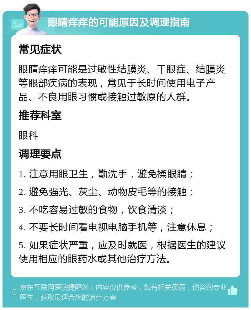 眼睛痒痒的可能原因及调理指南 常见症状 眼睛痒痒可能是过敏性结膜炎、干眼症、结膜炎等眼部疾病的表现，常见于长时间使用电子产品、不良用眼习惯或接触过敏原的人群。 推荐科室 眼科 调理要点 1. 注意用眼卫生，勤洗手，避免揉眼睛； 2. 避免强光、灰尘、动物皮毛等的接触； 3. 不吃容易过敏的食物，饮食清淡； 4. 不要长时间看电视电脑手机等，注意休息； 5. 如果症状严重，应及时就医，根据医生的建议使用相应的眼药水或其他治疗方法。