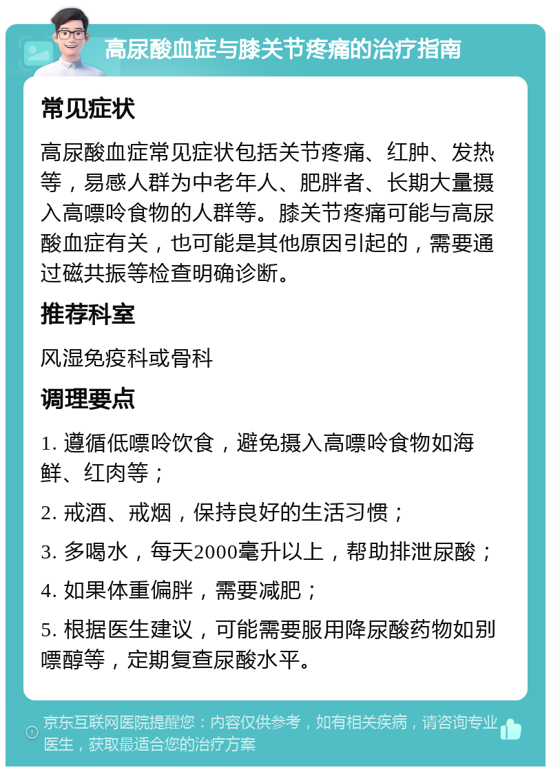 高尿酸血症与膝关节疼痛的治疗指南 常见症状 高尿酸血症常见症状包括关节疼痛、红肿、发热等，易感人群为中老年人、肥胖者、长期大量摄入高嘌呤食物的人群等。膝关节疼痛可能与高尿酸血症有关，也可能是其他原因引起的，需要通过磁共振等检查明确诊断。 推荐科室 风湿免疫科或骨科 调理要点 1. 遵循低嘌呤饮食，避免摄入高嘌呤食物如海鲜、红肉等； 2. 戒酒、戒烟，保持良好的生活习惯； 3. 多喝水，每天2000毫升以上，帮助排泄尿酸； 4. 如果体重偏胖，需要减肥； 5. 根据医生建议，可能需要服用降尿酸药物如别嘌醇等，定期复查尿酸水平。