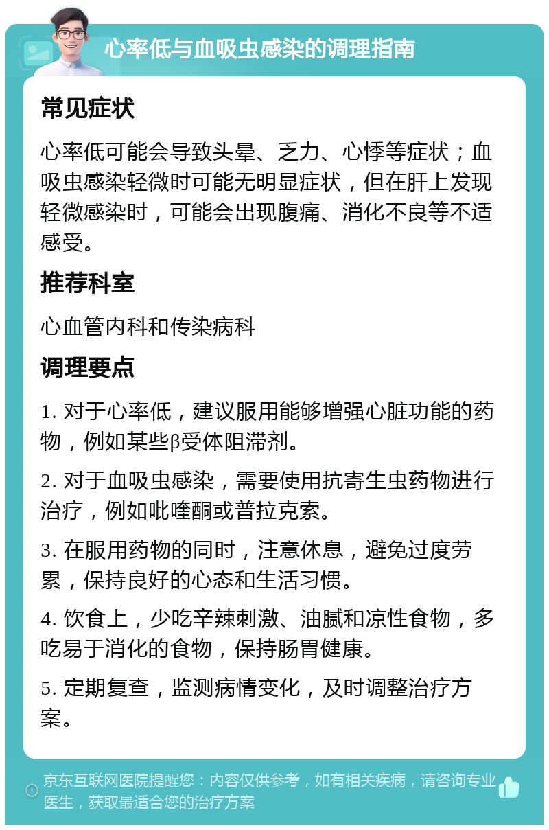 心率低与血吸虫感染的调理指南 常见症状 心率低可能会导致头晕、乏力、心悸等症状；血吸虫感染轻微时可能无明显症状，但在肝上发现轻微感染时，可能会出现腹痛、消化不良等不适感受。 推荐科室 心血管内科和传染病科 调理要点 1. 对于心率低，建议服用能够增强心脏功能的药物，例如某些β受体阻滞剂。 2. 对于血吸虫感染，需要使用抗寄生虫药物进行治疗，例如吡喹酮或普拉克索。 3. 在服用药物的同时，注意休息，避免过度劳累，保持良好的心态和生活习惯。 4. 饮食上，少吃辛辣刺激、油腻和凉性食物，多吃易于消化的食物，保持肠胃健康。 5. 定期复查，监测病情变化，及时调整治疗方案。