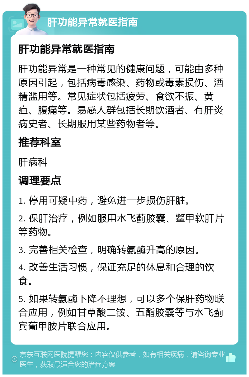 肝功能异常就医指南 肝功能异常就医指南 肝功能异常是一种常见的健康问题，可能由多种原因引起，包括病毒感染、药物或毒素损伤、酒精滥用等。常见症状包括疲劳、食欲不振、黄疸、腹痛等。易感人群包括长期饮酒者、有肝炎病史者、长期服用某些药物者等。 推荐科室 肝病科 调理要点 1. 停用可疑中药，避免进一步损伤肝脏。 2. 保肝治疗，例如服用水飞蓟胶囊、鳖甲软肝片等药物。 3. 完善相关检查，明确转氨酶升高的原因。 4. 改善生活习惯，保证充足的休息和合理的饮食。 5. 如果转氨酶下降不理想，可以多个保肝药物联合应用，例如甘草酸二铵、五酯胶囊等与水飞蓟宾葡甲胺片联合应用。