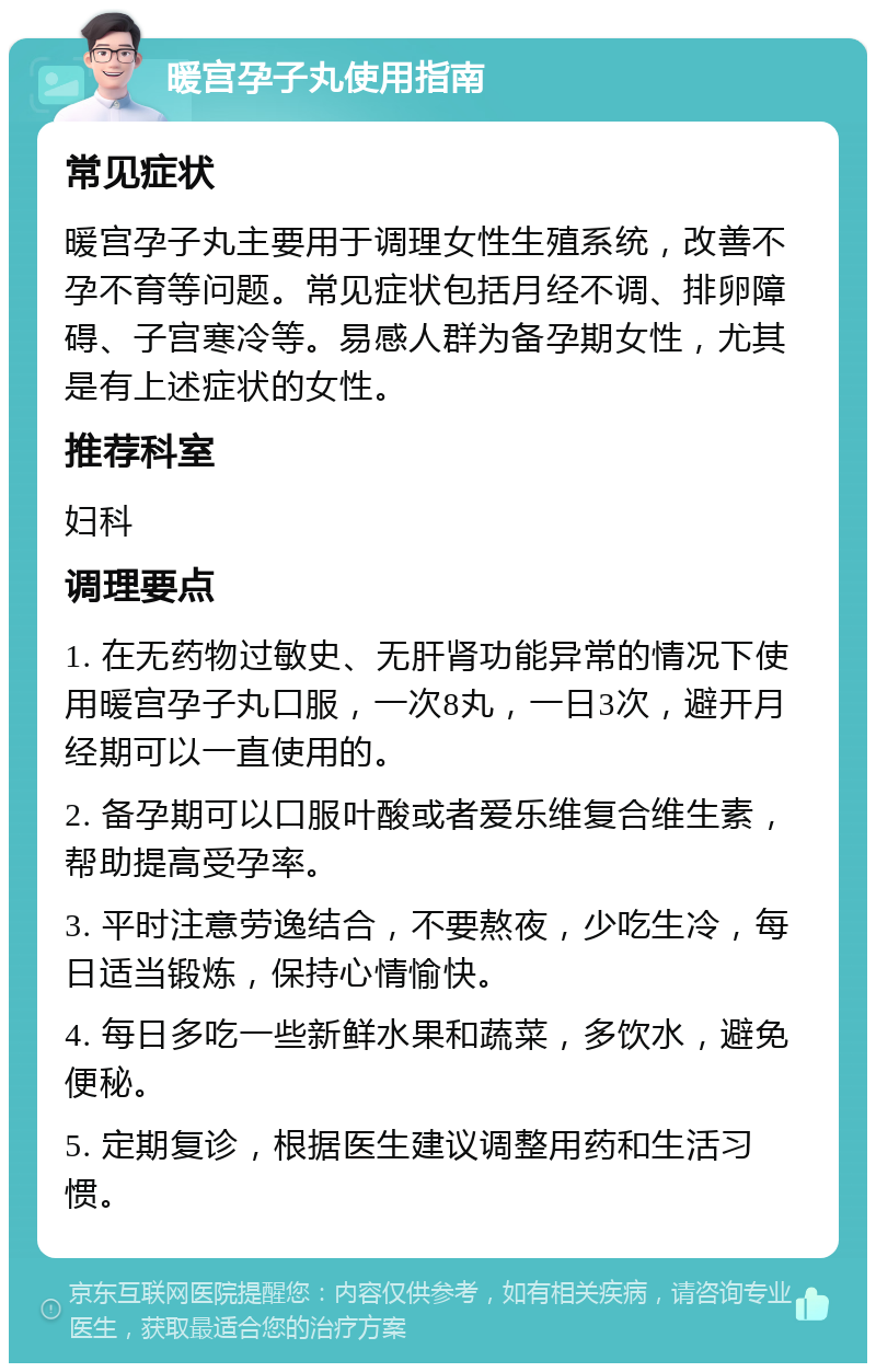 暖宫孕子丸使用指南 常见症状 暖宫孕子丸主要用于调理女性生殖系统，改善不孕不育等问题。常见症状包括月经不调、排卵障碍、子宫寒冷等。易感人群为备孕期女性，尤其是有上述症状的女性。 推荐科室 妇科 调理要点 1. 在无药物过敏史、无肝肾功能异常的情况下使用暖宫孕子丸口服，一次8丸，一日3次，避开月经期可以一直使用的。 2. 备孕期可以口服叶酸或者爱乐维复合维生素，帮助提高受孕率。 3. 平时注意劳逸结合，不要熬夜，少吃生冷，每日适当锻炼，保持心情愉快。 4. 每日多吃一些新鲜水果和蔬菜，多饮水，避免便秘。 5. 定期复诊，根据医生建议调整用药和生活习惯。