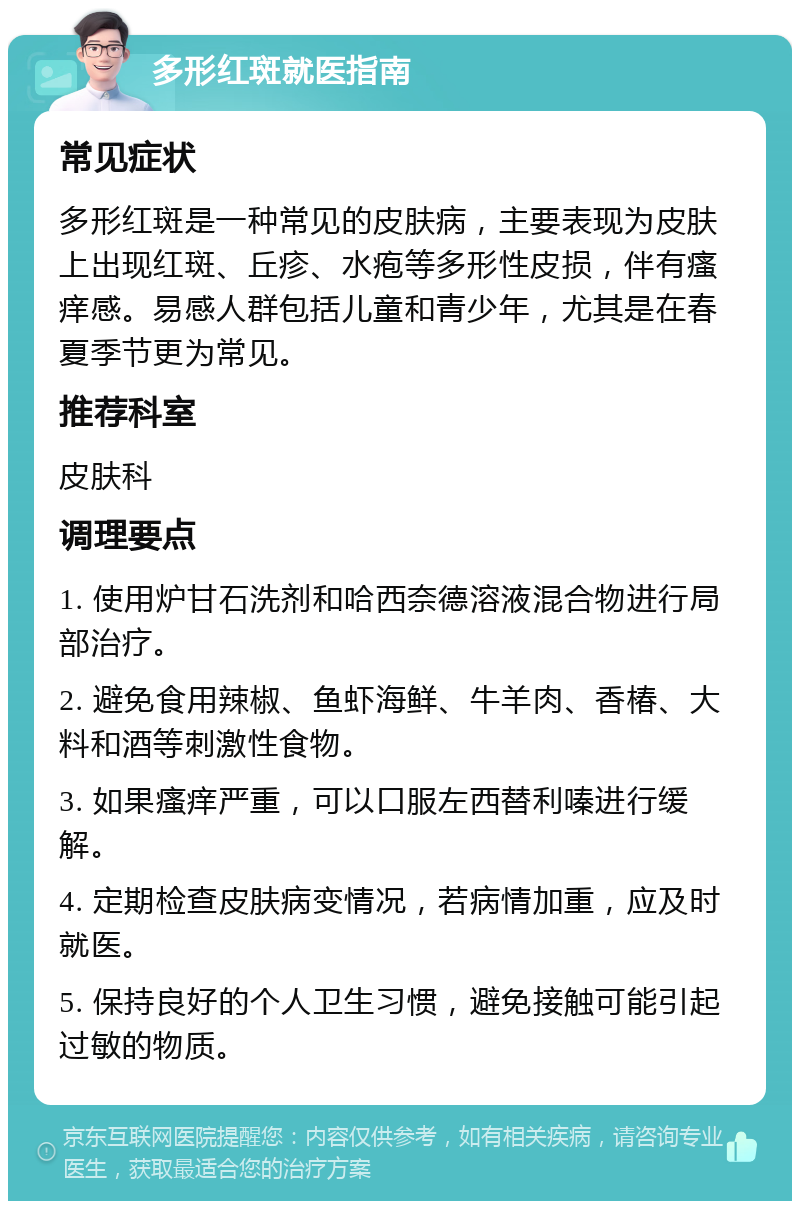 多形红斑就医指南 常见症状 多形红斑是一种常见的皮肤病，主要表现为皮肤上出现红斑、丘疹、水疱等多形性皮损，伴有瘙痒感。易感人群包括儿童和青少年，尤其是在春夏季节更为常见。 推荐科室 皮肤科 调理要点 1. 使用炉甘石洗剂和哈西奈德溶液混合物进行局部治疗。 2. 避免食用辣椒、鱼虾海鲜、牛羊肉、香椿、大料和酒等刺激性食物。 3. 如果瘙痒严重，可以口服左西替利嗪进行缓解。 4. 定期检查皮肤病变情况，若病情加重，应及时就医。 5. 保持良好的个人卫生习惯，避免接触可能引起过敏的物质。