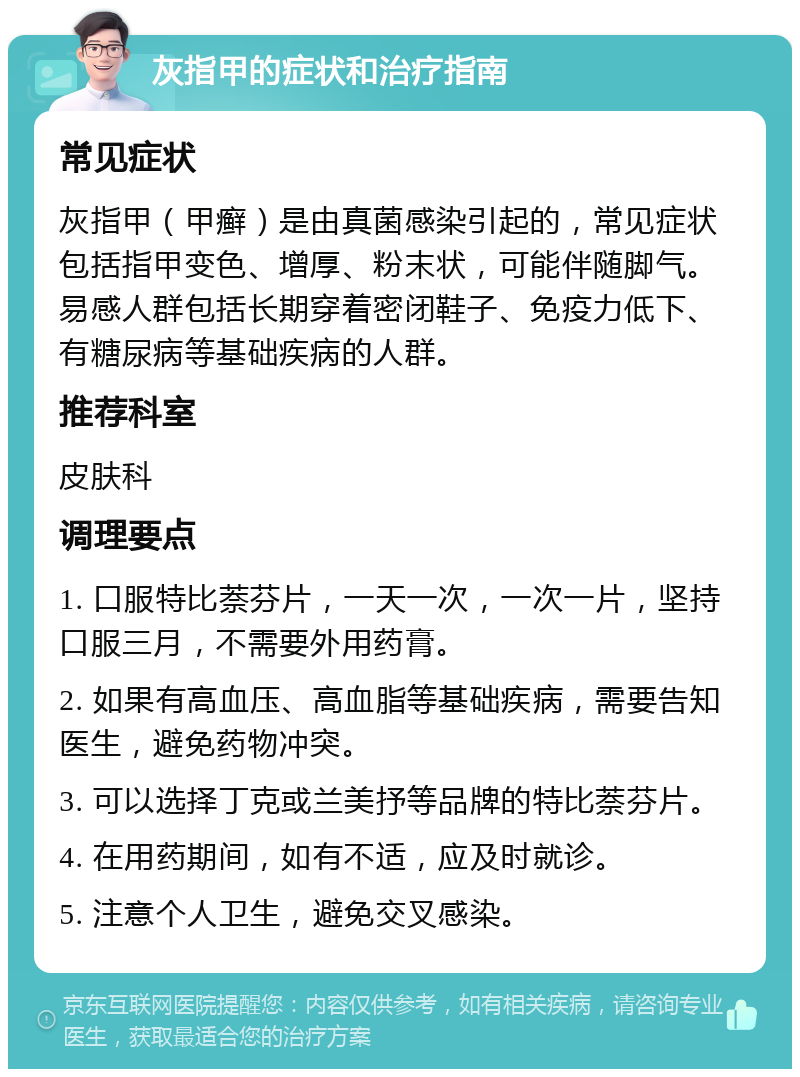 灰指甲的症状和治疗指南 常见症状 灰指甲（甲癣）是由真菌感染引起的，常见症状包括指甲变色、增厚、粉末状，可能伴随脚气。易感人群包括长期穿着密闭鞋子、免疫力低下、有糖尿病等基础疾病的人群。 推荐科室 皮肤科 调理要点 1. 口服特比萘芬片，一天一次，一次一片，坚持口服三月，不需要外用药膏。 2. 如果有高血压、高血脂等基础疾病，需要告知医生，避免药物冲突。 3. 可以选择丁克或兰美抒等品牌的特比萘芬片。 4. 在用药期间，如有不适，应及时就诊。 5. 注意个人卫生，避免交叉感染。