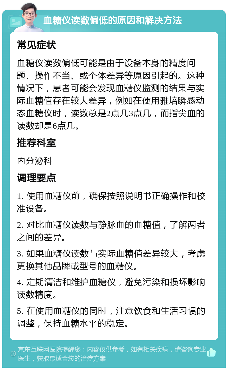 血糖仪读数偏低的原因和解决方法 常见症状 血糖仪读数偏低可能是由于设备本身的精度问题、操作不当、或个体差异等原因引起的。这种情况下，患者可能会发现血糖仪监测的结果与实际血糖值存在较大差异，例如在使用雅培瞬感动态血糖仪时，读数总是2点几3点几，而指尖血的读数却是6点几。 推荐科室 内分泌科 调理要点 1. 使用血糖仪前，确保按照说明书正确操作和校准设备。 2. 对比血糖仪读数与静脉血的血糖值，了解两者之间的差异。 3. 如果血糖仪读数与实际血糖值差异较大，考虑更换其他品牌或型号的血糖仪。 4. 定期清洁和维护血糖仪，避免污染和损坏影响读数精度。 5. 在使用血糖仪的同时，注意饮食和生活习惯的调整，保持血糖水平的稳定。