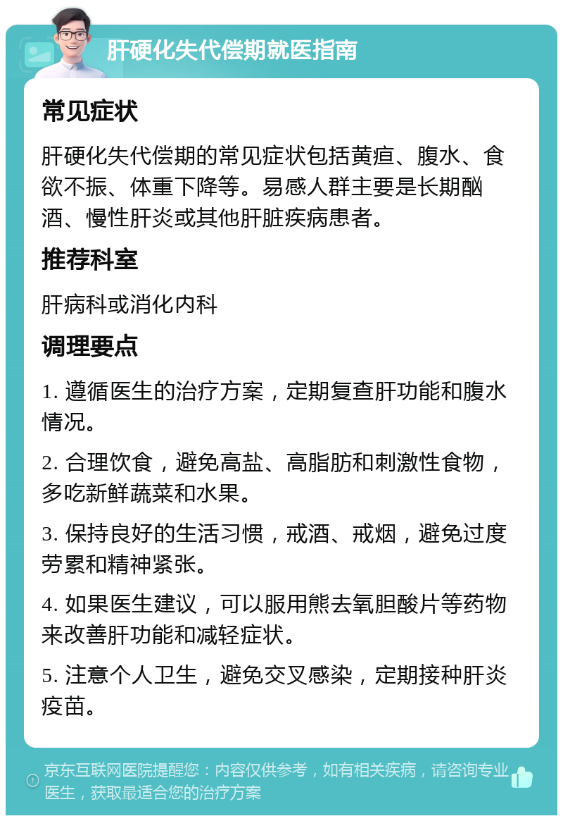 肝硬化失代偿期就医指南 常见症状 肝硬化失代偿期的常见症状包括黄疸、腹水、食欲不振、体重下降等。易感人群主要是长期酗酒、慢性肝炎或其他肝脏疾病患者。 推荐科室 肝病科或消化内科 调理要点 1. 遵循医生的治疗方案，定期复查肝功能和腹水情况。 2. 合理饮食，避免高盐、高脂肪和刺激性食物，多吃新鲜蔬菜和水果。 3. 保持良好的生活习惯，戒酒、戒烟，避免过度劳累和精神紧张。 4. 如果医生建议，可以服用熊去氧胆酸片等药物来改善肝功能和减轻症状。 5. 注意个人卫生，避免交叉感染，定期接种肝炎疫苗。