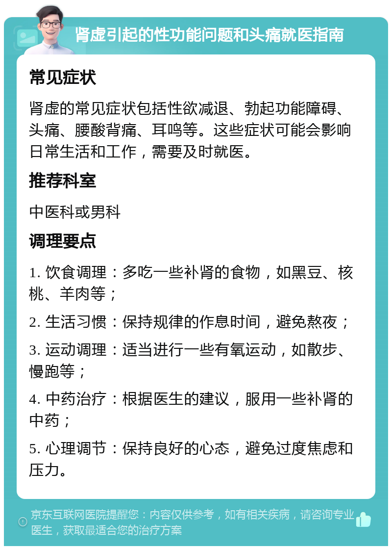 肾虚引起的性功能问题和头痛就医指南 常见症状 肾虚的常见症状包括性欲减退、勃起功能障碍、头痛、腰酸背痛、耳鸣等。这些症状可能会影响日常生活和工作，需要及时就医。 推荐科室 中医科或男科 调理要点 1. 饮食调理：多吃一些补肾的食物，如黑豆、核桃、羊肉等； 2. 生活习惯：保持规律的作息时间，避免熬夜； 3. 运动调理：适当进行一些有氧运动，如散步、慢跑等； 4. 中药治疗：根据医生的建议，服用一些补肾的中药； 5. 心理调节：保持良好的心态，避免过度焦虑和压力。