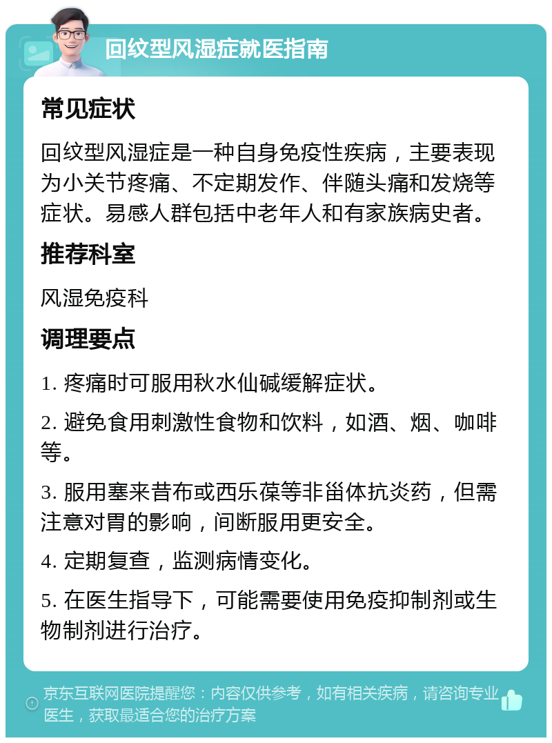 回纹型风湿症就医指南 常见症状 回纹型风湿症是一种自身免疫性疾病，主要表现为小关节疼痛、不定期发作、伴随头痛和发烧等症状。易感人群包括中老年人和有家族病史者。 推荐科室 风湿免疫科 调理要点 1. 疼痛时可服用秋水仙碱缓解症状。 2. 避免食用刺激性食物和饮料，如酒、烟、咖啡等。 3. 服用塞来昔布或西乐葆等非甾体抗炎药，但需注意对胃的影响，间断服用更安全。 4. 定期复查，监测病情变化。 5. 在医生指导下，可能需要使用免疫抑制剂或生物制剂进行治疗。