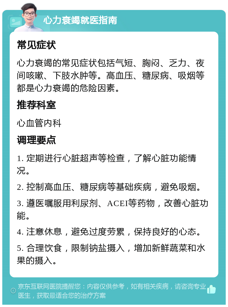 心力衰竭就医指南 常见症状 心力衰竭的常见症状包括气短、胸闷、乏力、夜间咳嗽、下肢水肿等。高血压、糖尿病、吸烟等都是心力衰竭的危险因素。 推荐科室 心血管内科 调理要点 1. 定期进行心脏超声等检查，了解心脏功能情况。 2. 控制高血压、糖尿病等基础疾病，避免吸烟。 3. 遵医嘱服用利尿剂、ACEI等药物，改善心脏功能。 4. 注意休息，避免过度劳累，保持良好的心态。 5. 合理饮食，限制钠盐摄入，增加新鲜蔬菜和水果的摄入。