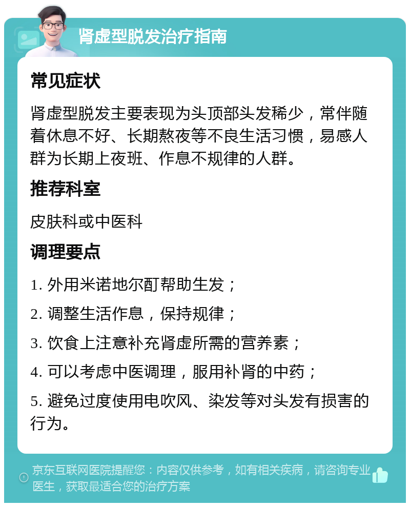 肾虚型脱发治疗指南 常见症状 肾虚型脱发主要表现为头顶部头发稀少，常伴随着休息不好、长期熬夜等不良生活习惯，易感人群为长期上夜班、作息不规律的人群。 推荐科室 皮肤科或中医科 调理要点 1. 外用米诺地尔酊帮助生发； 2. 调整生活作息，保持规律； 3. 饮食上注意补充肾虚所需的营养素； 4. 可以考虑中医调理，服用补肾的中药； 5. 避免过度使用电吹风、染发等对头发有损害的行为。