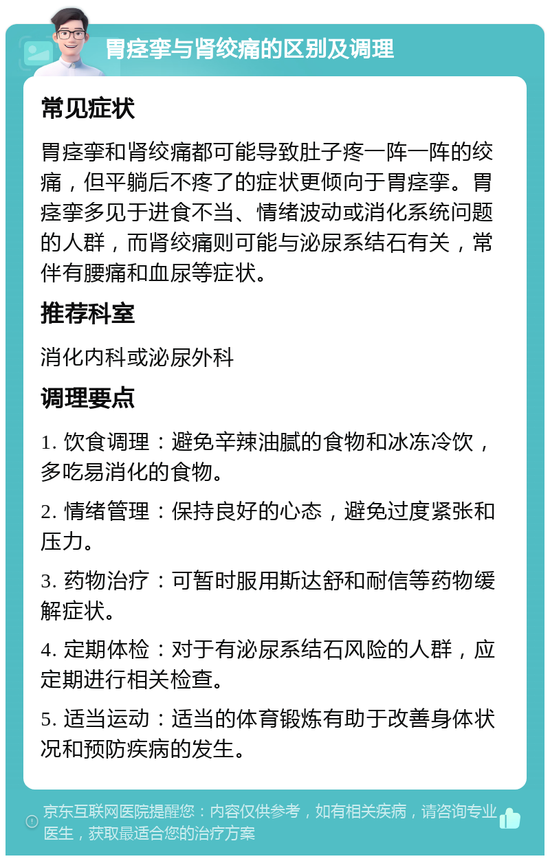 胃痉挛与肾绞痛的区别及调理 常见症状 胃痉挛和肾绞痛都可能导致肚子疼一阵一阵的绞痛，但平躺后不疼了的症状更倾向于胃痉挛。胃痉挛多见于进食不当、情绪波动或消化系统问题的人群，而肾绞痛则可能与泌尿系结石有关，常伴有腰痛和血尿等症状。 推荐科室 消化内科或泌尿外科 调理要点 1. 饮食调理：避免辛辣油腻的食物和冰冻冷饮，多吃易消化的食物。 2. 情绪管理：保持良好的心态，避免过度紧张和压力。 3. 药物治疗：可暂时服用斯达舒和耐信等药物缓解症状。 4. 定期体检：对于有泌尿系结石风险的人群，应定期进行相关检查。 5. 适当运动：适当的体育锻炼有助于改善身体状况和预防疾病的发生。