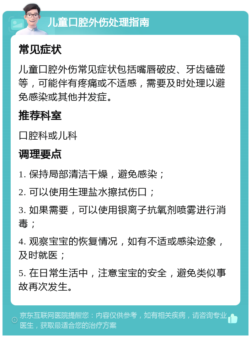 儿童口腔外伤处理指南 常见症状 儿童口腔外伤常见症状包括嘴唇破皮、牙齿磕碰等，可能伴有疼痛或不适感，需要及时处理以避免感染或其他并发症。 推荐科室 口腔科或儿科 调理要点 1. 保持局部清洁干燥，避免感染； 2. 可以使用生理盐水擦拭伤口； 3. 如果需要，可以使用银离子抗氧剂喷雾进行消毒； 4. 观察宝宝的恢复情况，如有不适或感染迹象，及时就医； 5. 在日常生活中，注意宝宝的安全，避免类似事故再次发生。