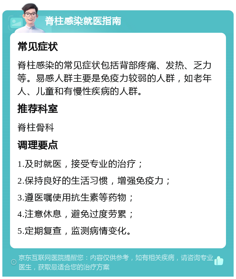 脊柱感染就医指南 常见症状 脊柱感染的常见症状包括背部疼痛、发热、乏力等。易感人群主要是免疫力较弱的人群，如老年人、儿童和有慢性疾病的人群。 推荐科室 脊柱骨科 调理要点 1.及时就医，接受专业的治疗； 2.保持良好的生活习惯，增强免疫力； 3.遵医嘱使用抗生素等药物； 4.注意休息，避免过度劳累； 5.定期复查，监测病情变化。