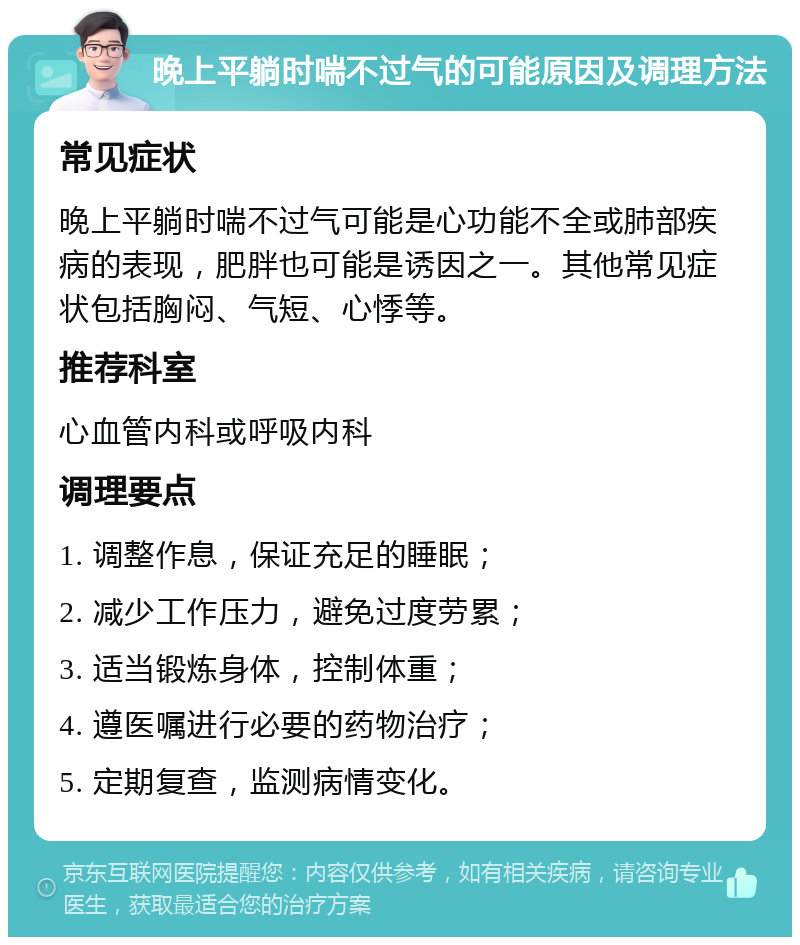 晚上平躺时喘不过气的可能原因及调理方法 常见症状 晚上平躺时喘不过气可能是心功能不全或肺部疾病的表现，肥胖也可能是诱因之一。其他常见症状包括胸闷、气短、心悸等。 推荐科室 心血管内科或呼吸内科 调理要点 1. 调整作息，保证充足的睡眠； 2. 减少工作压力，避免过度劳累； 3. 适当锻炼身体，控制体重； 4. 遵医嘱进行必要的药物治疗； 5. 定期复查，监测病情变化。