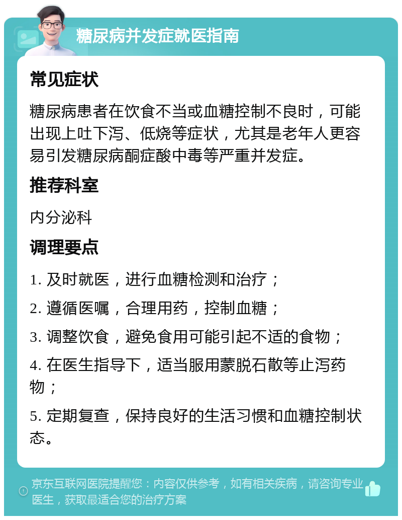 糖尿病并发症就医指南 常见症状 糖尿病患者在饮食不当或血糖控制不良时，可能出现上吐下泻、低烧等症状，尤其是老年人更容易引发糖尿病酮症酸中毒等严重并发症。 推荐科室 内分泌科 调理要点 1. 及时就医，进行血糖检测和治疗； 2. 遵循医嘱，合理用药，控制血糖； 3. 调整饮食，避免食用可能引起不适的食物； 4. 在医生指导下，适当服用蒙脱石散等止泻药物； 5. 定期复查，保持良好的生活习惯和血糖控制状态。