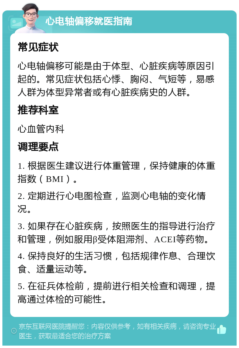 心电轴偏移就医指南 常见症状 心电轴偏移可能是由于体型、心脏疾病等原因引起的。常见症状包括心悸、胸闷、气短等，易感人群为体型异常者或有心脏疾病史的人群。 推荐科室 心血管内科 调理要点 1. 根据医生建议进行体重管理，保持健康的体重指数（BMI）。 2. 定期进行心电图检查，监测心电轴的变化情况。 3. 如果存在心脏疾病，按照医生的指导进行治疗和管理，例如服用β受体阻滞剂、ACEI等药物。 4. 保持良好的生活习惯，包括规律作息、合理饮食、适量运动等。 5. 在征兵体检前，提前进行相关检查和调理，提高通过体检的可能性。