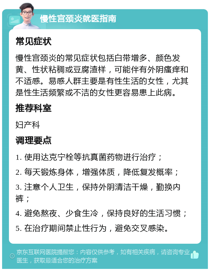 慢性宫颈炎就医指南 常见症状 慢性宫颈炎的常见症状包括白带增多、颜色发黄、性状粘稠或豆腐渣样，可能伴有外阴瘙痒和不适感。易感人群主要是有性生活的女性，尤其是性生活频繁或不洁的女性更容易患上此病。 推荐科室 妇产科 调理要点 1. 使用达克宁栓等抗真菌药物进行治疗； 2. 每天锻炼身体，增强体质，降低复发概率； 3. 注意个人卫生，保持外阴清洁干燥，勤换内裤； 4. 避免熬夜、少食生冷，保持良好的生活习惯； 5. 在治疗期间禁止性行为，避免交叉感染。