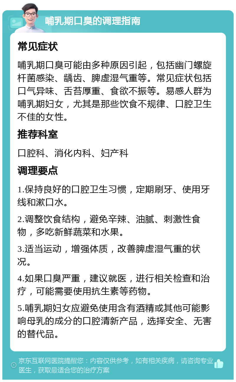 哺乳期口臭的调理指南 常见症状 哺乳期口臭可能由多种原因引起，包括幽门螺旋杆菌感染、龋齿、脾虚湿气重等。常见症状包括口气异味、舌苔厚重、食欲不振等。易感人群为哺乳期妇女，尤其是那些饮食不规律、口腔卫生不佳的女性。 推荐科室 口腔科、消化内科、妇产科 调理要点 1.保持良好的口腔卫生习惯，定期刷牙、使用牙线和漱口水。 2.调整饮食结构，避免辛辣、油腻、刺激性食物，多吃新鲜蔬菜和水果。 3.适当运动，增强体质，改善脾虚湿气重的状况。 4.如果口臭严重，建议就医，进行相关检查和治疗，可能需要使用抗生素等药物。 5.哺乳期妇女应避免使用含有酒精或其他可能影响母乳的成分的口腔清新产品，选择安全、无害的替代品。