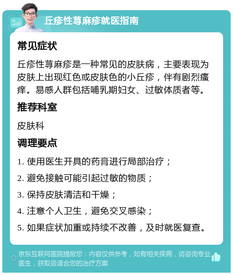 丘疹性荨麻疹就医指南 常见症状 丘疹性荨麻疹是一种常见的皮肤病，主要表现为皮肤上出现红色或皮肤色的小丘疹，伴有剧烈瘙痒。易感人群包括哺乳期妇女、过敏体质者等。 推荐科室 皮肤科 调理要点 1. 使用医生开具的药膏进行局部治疗； 2. 避免接触可能引起过敏的物质； 3. 保持皮肤清洁和干燥； 4. 注意个人卫生，避免交叉感染； 5. 如果症状加重或持续不改善，及时就医复查。