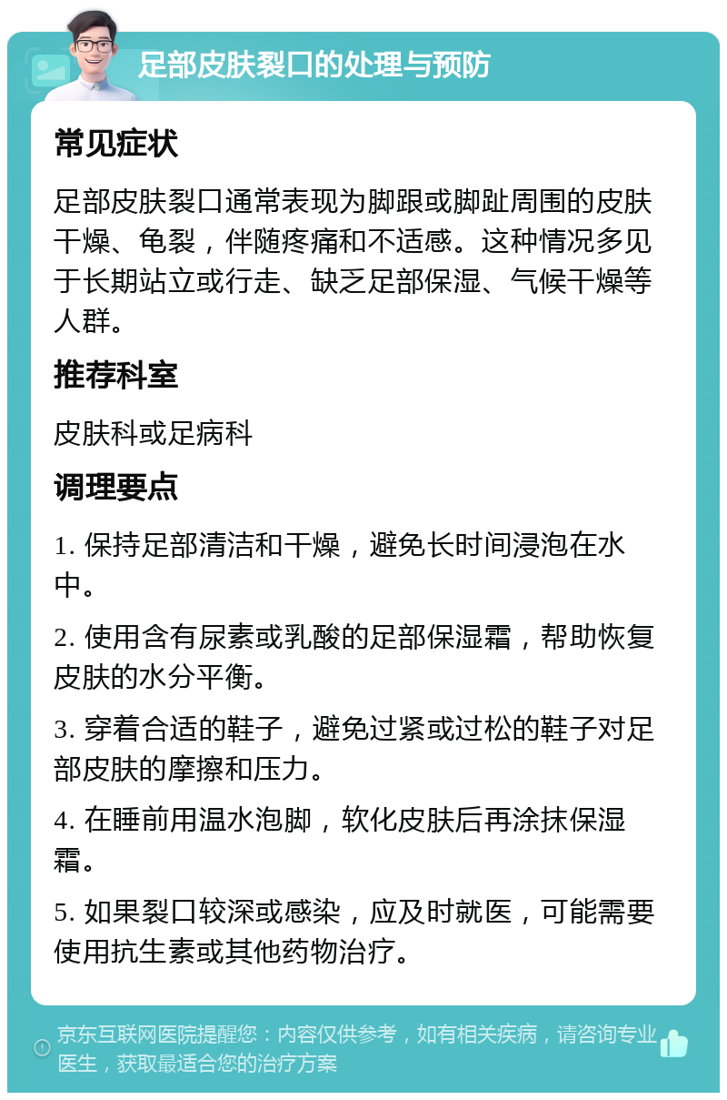 足部皮肤裂口的处理与预防 常见症状 足部皮肤裂口通常表现为脚跟或脚趾周围的皮肤干燥、龟裂，伴随疼痛和不适感。这种情况多见于长期站立或行走、缺乏足部保湿、气候干燥等人群。 推荐科室 皮肤科或足病科 调理要点 1. 保持足部清洁和干燥，避免长时间浸泡在水中。 2. 使用含有尿素或乳酸的足部保湿霜，帮助恢复皮肤的水分平衡。 3. 穿着合适的鞋子，避免过紧或过松的鞋子对足部皮肤的摩擦和压力。 4. 在睡前用温水泡脚，软化皮肤后再涂抹保湿霜。 5. 如果裂口较深或感染，应及时就医，可能需要使用抗生素或其他药物治疗。