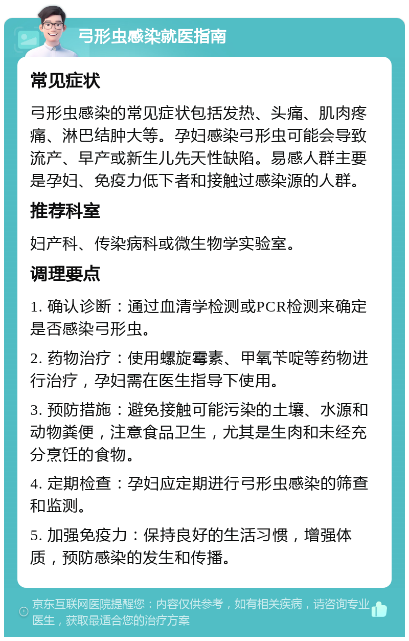 弓形虫感染就医指南 常见症状 弓形虫感染的常见症状包括发热、头痛、肌肉疼痛、淋巴结肿大等。孕妇感染弓形虫可能会导致流产、早产或新生儿先天性缺陷。易感人群主要是孕妇、免疫力低下者和接触过感染源的人群。 推荐科室 妇产科、传染病科或微生物学实验室。 调理要点 1. 确认诊断：通过血清学检测或PCR检测来确定是否感染弓形虫。 2. 药物治疗：使用螺旋霉素、甲氧苄啶等药物进行治疗，孕妇需在医生指导下使用。 3. 预防措施：避免接触可能污染的土壤、水源和动物粪便，注意食品卫生，尤其是生肉和未经充分烹饪的食物。 4. 定期检查：孕妇应定期进行弓形虫感染的筛查和监测。 5. 加强免疫力：保持良好的生活习惯，增强体质，预防感染的发生和传播。