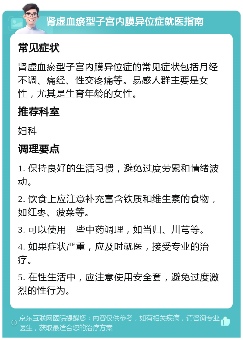 肾虚血瘀型子宫内膜异位症就医指南 常见症状 肾虚血瘀型子宫内膜异位症的常见症状包括月经不调、痛经、性交疼痛等。易感人群主要是女性，尤其是生育年龄的女性。 推荐科室 妇科 调理要点 1. 保持良好的生活习惯，避免过度劳累和情绪波动。 2. 饮食上应注意补充富含铁质和维生素的食物，如红枣、菠菜等。 3. 可以使用一些中药调理，如当归、川芎等。 4. 如果症状严重，应及时就医，接受专业的治疗。 5. 在性生活中，应注意使用安全套，避免过度激烈的性行为。