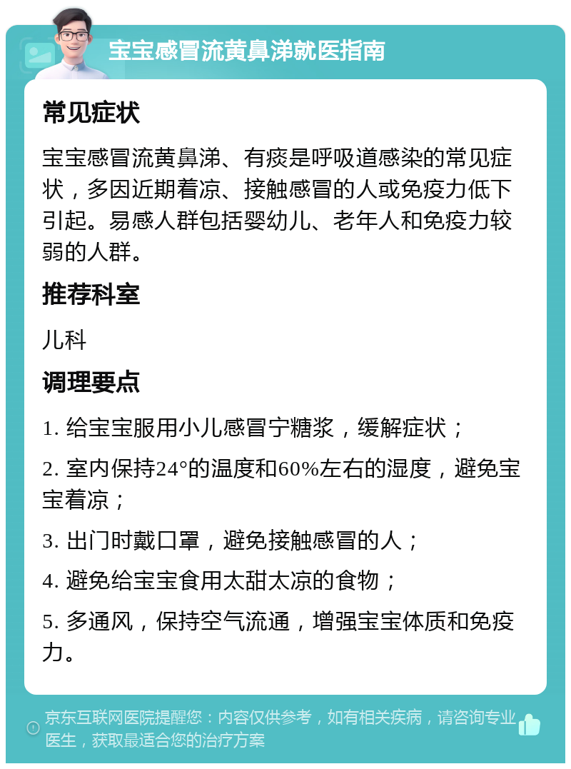 宝宝感冒流黄鼻涕就医指南 常见症状 宝宝感冒流黄鼻涕、有痰是呼吸道感染的常见症状，多因近期着凉、接触感冒的人或免疫力低下引起。易感人群包括婴幼儿、老年人和免疫力较弱的人群。 推荐科室 儿科 调理要点 1. 给宝宝服用小儿感冒宁糖浆，缓解症状； 2. 室内保持24°的温度和60%左右的湿度，避免宝宝着凉； 3. 出门时戴口罩，避免接触感冒的人； 4. 避免给宝宝食用太甜太凉的食物； 5. 多通风，保持空气流通，增强宝宝体质和免疫力。