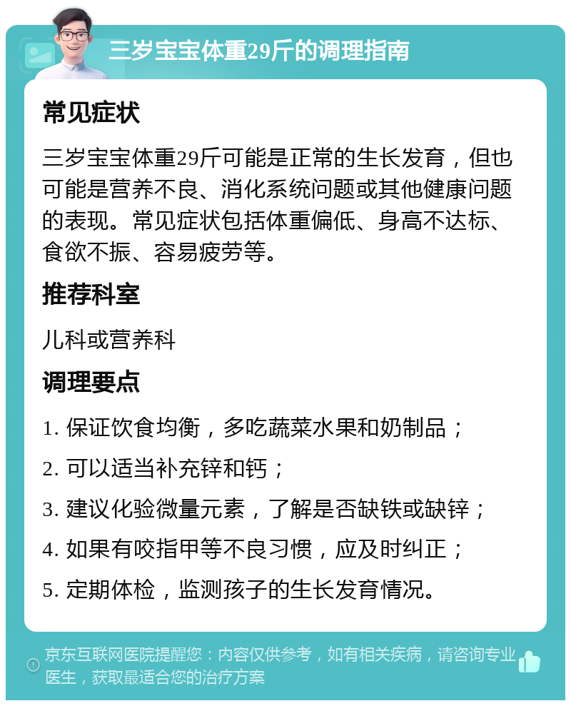 三岁宝宝体重29斤的调理指南 常见症状 三岁宝宝体重29斤可能是正常的生长发育，但也可能是营养不良、消化系统问题或其他健康问题的表现。常见症状包括体重偏低、身高不达标、食欲不振、容易疲劳等。 推荐科室 儿科或营养科 调理要点 1. 保证饮食均衡，多吃蔬菜水果和奶制品； 2. 可以适当补充锌和钙； 3. 建议化验微量元素，了解是否缺铁或缺锌； 4. 如果有咬指甲等不良习惯，应及时纠正； 5. 定期体检，监测孩子的生长发育情况。