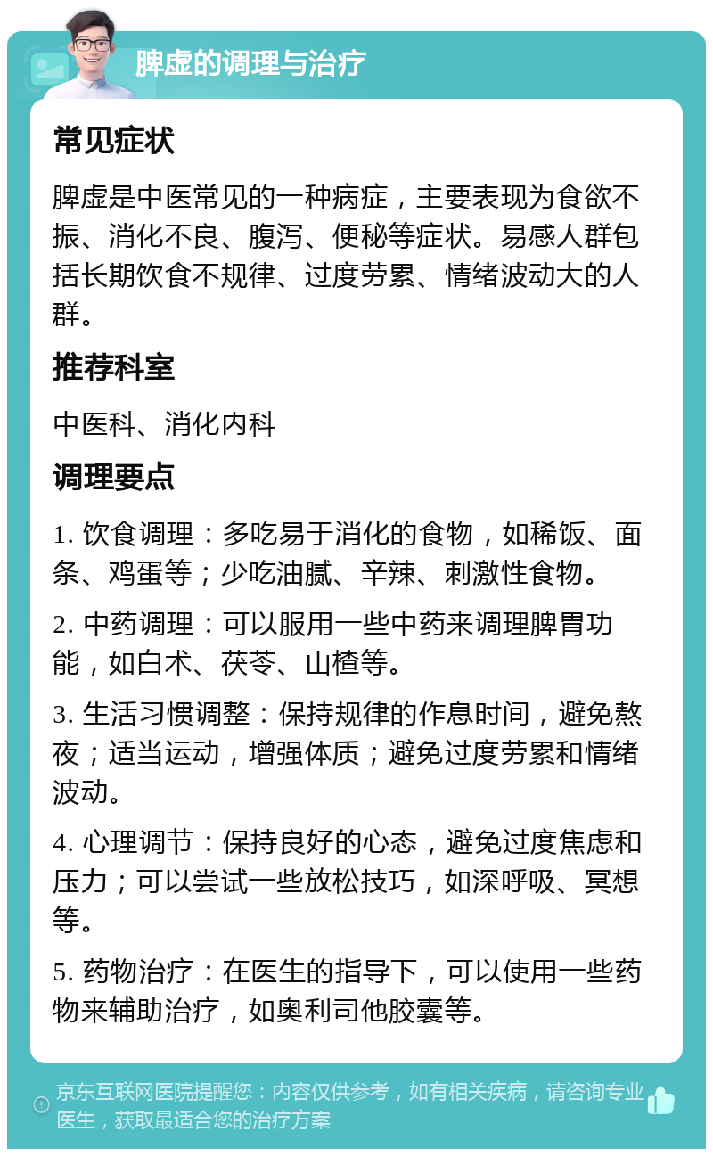 脾虚的调理与治疗 常见症状 脾虚是中医常见的一种病症，主要表现为食欲不振、消化不良、腹泻、便秘等症状。易感人群包括长期饮食不规律、过度劳累、情绪波动大的人群。 推荐科室 中医科、消化内科 调理要点 1. 饮食调理：多吃易于消化的食物，如稀饭、面条、鸡蛋等；少吃油腻、辛辣、刺激性食物。 2. 中药调理：可以服用一些中药来调理脾胃功能，如白术、茯苓、山楂等。 3. 生活习惯调整：保持规律的作息时间，避免熬夜；适当运动，增强体质；避免过度劳累和情绪波动。 4. 心理调节：保持良好的心态，避免过度焦虑和压力；可以尝试一些放松技巧，如深呼吸、冥想等。 5. 药物治疗：在医生的指导下，可以使用一些药物来辅助治疗，如奥利司他胶囊等。