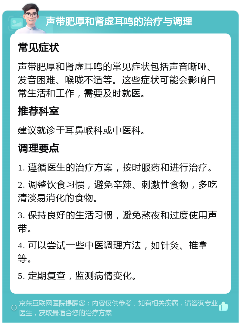 声带肥厚和肾虚耳鸣的治疗与调理 常见症状 声带肥厚和肾虚耳鸣的常见症状包括声音嘶哑、发音困难、喉咙不适等。这些症状可能会影响日常生活和工作，需要及时就医。 推荐科室 建议就诊于耳鼻喉科或中医科。 调理要点 1. 遵循医生的治疗方案，按时服药和进行治疗。 2. 调整饮食习惯，避免辛辣、刺激性食物，多吃清淡易消化的食物。 3. 保持良好的生活习惯，避免熬夜和过度使用声带。 4. 可以尝试一些中医调理方法，如针灸、推拿等。 5. 定期复查，监测病情变化。