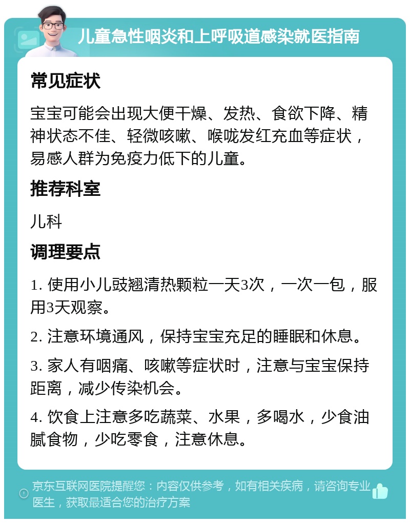 儿童急性咽炎和上呼吸道感染就医指南 常见症状 宝宝可能会出现大便干燥、发热、食欲下降、精神状态不佳、轻微咳嗽、喉咙发红充血等症状，易感人群为免疫力低下的儿童。 推荐科室 儿科 调理要点 1. 使用小儿豉翘清热颗粒一天3次，一次一包，服用3天观察。 2. 注意环境通风，保持宝宝充足的睡眠和休息。 3. 家人有咽痛、咳嗽等症状时，注意与宝宝保持距离，减少传染机会。 4. 饮食上注意多吃蔬菜、水果，多喝水，少食油腻食物，少吃零食，注意休息。