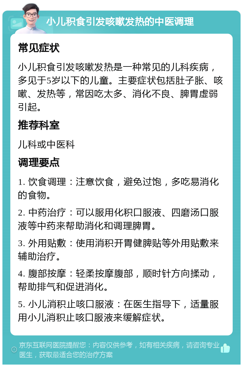 小儿积食引发咳嗽发热的中医调理 常见症状 小儿积食引发咳嗽发热是一种常见的儿科疾病，多见于5岁以下的儿童。主要症状包括肚子胀、咳嗽、发热等，常因吃太多、消化不良、脾胃虚弱引起。 推荐科室 儿科或中医科 调理要点 1. 饮食调理：注意饮食，避免过饱，多吃易消化的食物。 2. 中药治疗：可以服用化积口服液、四磨汤口服液等中药来帮助消化和调理脾胃。 3. 外用贴敷：使用消积开胃健脾贴等外用贴敷来辅助治疗。 4. 腹部按摩：轻柔按摩腹部，顺时针方向揉动，帮助排气和促进消化。 5. 小儿消积止咳口服液：在医生指导下，适量服用小儿消积止咳口服液来缓解症状。