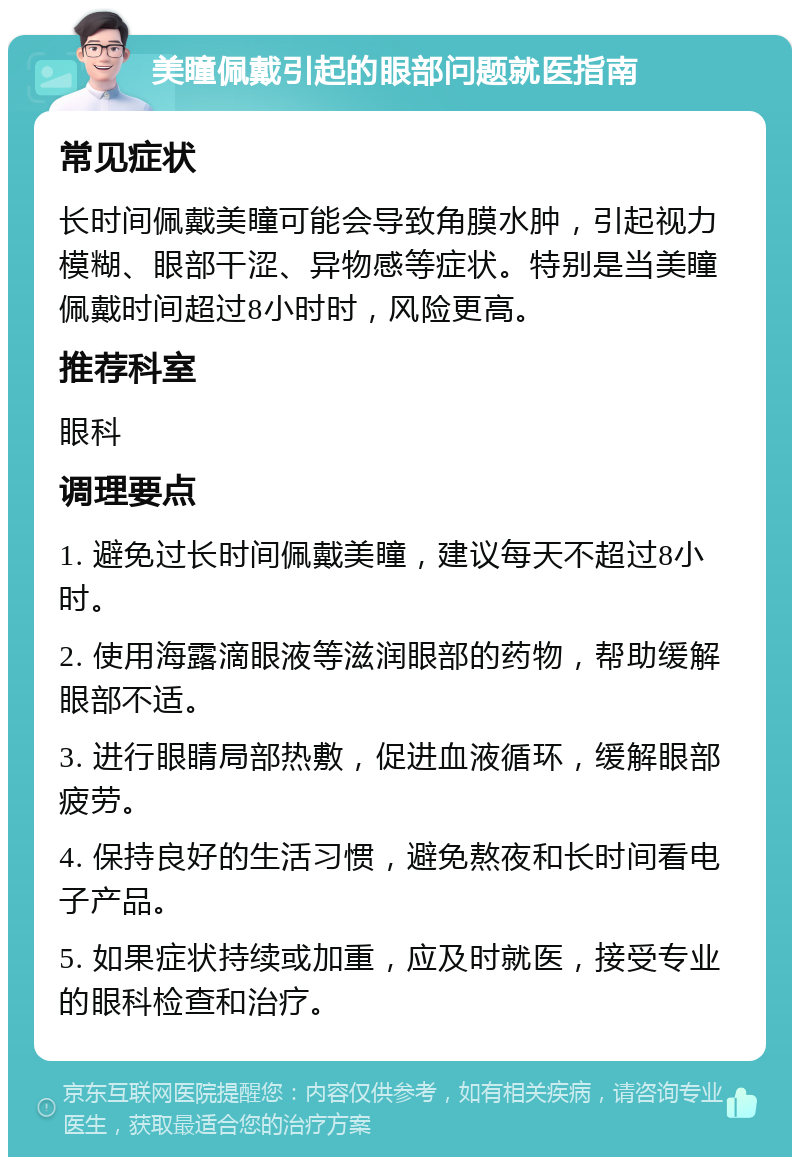 美瞳佩戴引起的眼部问题就医指南 常见症状 长时间佩戴美瞳可能会导致角膜水肿，引起视力模糊、眼部干涩、异物感等症状。特别是当美瞳佩戴时间超过8小时时，风险更高。 推荐科室 眼科 调理要点 1. 避免过长时间佩戴美瞳，建议每天不超过8小时。 2. 使用海露滴眼液等滋润眼部的药物，帮助缓解眼部不适。 3. 进行眼睛局部热敷，促进血液循环，缓解眼部疲劳。 4. 保持良好的生活习惯，避免熬夜和长时间看电子产品。 5. 如果症状持续或加重，应及时就医，接受专业的眼科检查和治疗。