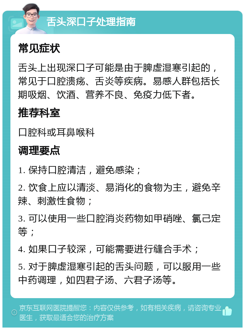 舌头深口子处理指南 常见症状 舌头上出现深口子可能是由于脾虚湿寒引起的，常见于口腔溃疡、舌炎等疾病。易感人群包括长期吸烟、饮酒、营养不良、免疫力低下者。 推荐科室 口腔科或耳鼻喉科 调理要点 1. 保持口腔清洁，避免感染； 2. 饮食上应以清淡、易消化的食物为主，避免辛辣、刺激性食物； 3. 可以使用一些口腔消炎药物如甲硝唑、氯己定等； 4. 如果口子较深，可能需要进行缝合手术； 5. 对于脾虚湿寒引起的舌头问题，可以服用一些中药调理，如四君子汤、六君子汤等。