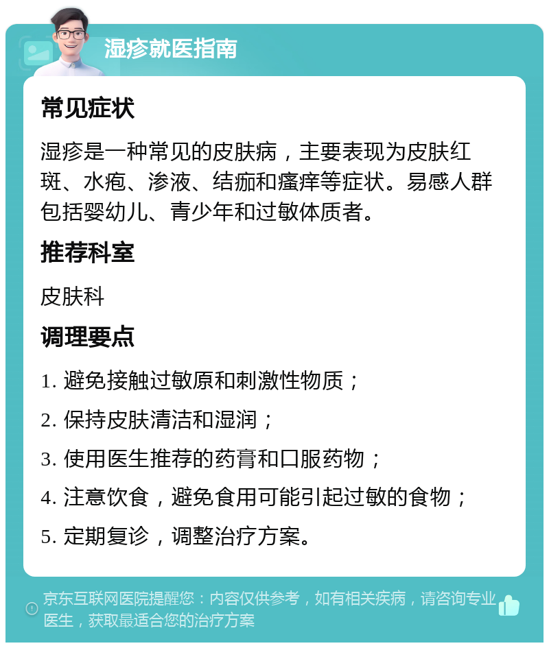 湿疹就医指南 常见症状 湿疹是一种常见的皮肤病，主要表现为皮肤红斑、水疱、渗液、结痂和瘙痒等症状。易感人群包括婴幼儿、青少年和过敏体质者。 推荐科室 皮肤科 调理要点 1. 避免接触过敏原和刺激性物质； 2. 保持皮肤清洁和湿润； 3. 使用医生推荐的药膏和口服药物； 4. 注意饮食，避免食用可能引起过敏的食物； 5. 定期复诊，调整治疗方案。