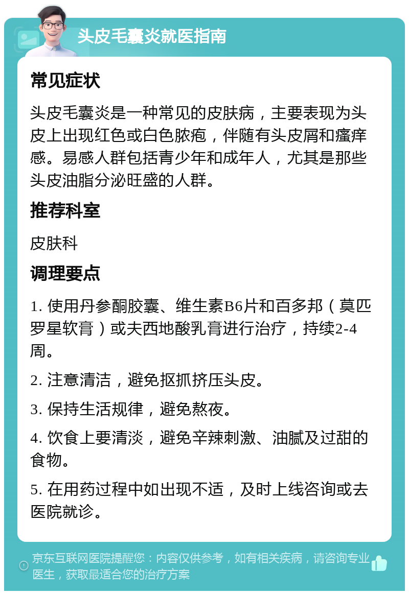 头皮毛囊炎就医指南 常见症状 头皮毛囊炎是一种常见的皮肤病，主要表现为头皮上出现红色或白色脓疱，伴随有头皮屑和瘙痒感。易感人群包括青少年和成年人，尤其是那些头皮油脂分泌旺盛的人群。 推荐科室 皮肤科 调理要点 1. 使用丹参酮胶囊、维生素B6片和百多邦（莫匹罗星软膏）或夫西地酸乳膏进行治疗，持续2-4周。 2. 注意清洁，避免抠抓挤压头皮。 3. 保持生活规律，避免熬夜。 4. 饮食上要清淡，避免辛辣刺激、油腻及过甜的食物。 5. 在用药过程中如出现不适，及时上线咨询或去医院就诊。